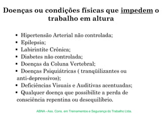 Doenças ou condições físicas que impedem o
trabalho em altura
 Hipertensão Arterial não controlada;
 Epilepsia;
 Labirintíte Crônica;
 Diabetes não controlada;
 Doenças da Coluna Vertebral;
 Doenças Psiquiátricas ( tranqüilizantes ou
anti-depressivos);
 Deficiências Visuais e Auditivas acentuadas;
 Qualquer doença que possibilite a perda de
consciência repentina ou desequilíbrio.
ABNA - Ass. Cons. em Treinamentos e Segurança do Trabalho Ltda.
 