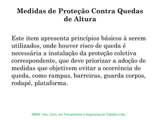 Este item apresenta princípios básicos à serem
utilizados, onde houver risco de queda é
necessária a instalação da proteção coletiva
correspondente, que deve priorizar a adoção de
medidas que objetivem evitar a ocorrência de
queda, como rampas, barreiras, guarda corpos,
rodapé, plataforma.
Medidas de Proteção Contra Quedas
de Altura
ABNA - Ass. Cons. em Treinamentos e Segurança do Trabalho Ltda.
 