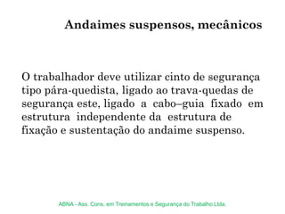 O trabalhador deve utilizar cinto de segurança
tipo pára-quedista, ligado ao trava-quedas de
segurança este, ligado a cabo–guia fixado em
estrutura independente da estrutura de
fixação e sustentação do andaime suspenso.
Andaimes suspensos, mecânicos
ABNA - Ass. Cons. em Treinamentos e Segurança do Trabalho Ltda.
 