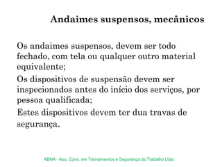 Os andaimes suspensos, devem ser todo
fechado, com tela ou qualquer outro material
equivalente;
Os dispositivos de suspensão devem ser
inspecionados antes do início dos serviços, por
pessoa qualificada;
Estes dispositivos devem ter dua travas de
segurança.
Andaimes suspensos, mecânicos
ABNA - Ass. Cons. em Treinamentos e Segurança do Trabalho Ltda.
 