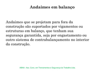 Andaimes que se projetam para fora da
construção são suportados por vigamentos ou
estruturas em balanço, que tenham sua
segurança garantida, seja por engastamento ou
outro sistema de contrabalançamento no interior
da construção.
Andaimes em balanço
ABNA - Ass. Cons. em Treinamentos e Segurança do Trabalho Ltda.
 