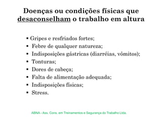 Doenças ou condições físicas que
desaconselham o trabalho em altura
 Gripes e resfriados fortes;
 Febre de qualquer natureza;
 Indisposições gástricas (diarréias, vômitos);
 Tonturas;
 Dores de cabeça;
 Falta de alimentação adequada;
 Indisposições físicas;
 Stress.
ABNA - Ass. Cons. em Treinamentos e Segurança do Trabalho Ltda.
 