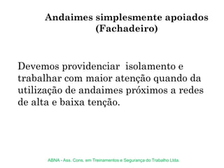 Andaimes simplesmente apoiados
(Fachadeiro)
Devemos providenciar isolamento e
trabalhar com maior atenção quando da
utilização de andaimes próximos a redes
de alta e baixa tenção.
ABNA - Ass. Cons. em Treinamentos e Segurança do Trabalho Ltda.
 