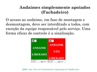 Andaimes simplesmente apoiados
(Fachadeiro)
O acesso ao andaime, em fase de montagem e
desmontagem, deve ser interditado a todos, com
exceção da equipe responsável pelo serviço. Uma
forma eficaz de controle é a sinalização.
ABNA - Ass. Cons. em Treinamentos e Segurança do Trabalho Ltda.
 