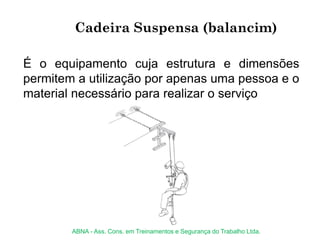Cadeira Suspensa (balancim)
É o equipamento cuja estrutura e dimensões
permitem a utilização por apenas uma pessoa e o
material necessário para realizar o serviço
ABNA - Ass. Cons. em Treinamentos e Segurança do Trabalho Ltda.
 