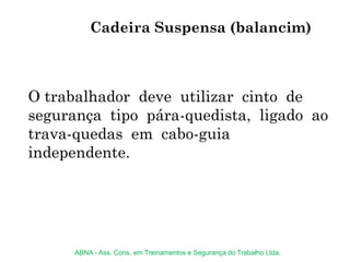 O trabalhador deve utilizar cinto de
segurança tipo pára-quedista, ligado ao
trava-quedas em cabo-guia
independente.
Cadeira Suspensa (balancim)
ABNA - Ass. Cons. em Treinamentos e Segurança do Trabalho Ltda.
 