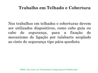 Trabalho em Telhado e Cobertura
Nos trabalhos em telhados e coberturas devem
ser utilizados dispositivos, como cabo guia ou
cabo de segurança, para a fixação de
mecanismo de ligação por talabarte acoplado
ao cinto de segurança tipo pára-quedista
ABNA - Ass. Cons. em Treinamentos e Segurança do Trabalho Ltda.
 