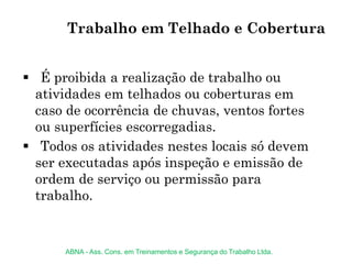 Trabalho em Telhado e Cobertura
 É proibida a realização de trabalho ou
atividades em telhados ou coberturas em
caso de ocorrência de chuvas, ventos fortes
ou superfícies escorregadias.
 Todos os atividades nestes locais só devem
ser executadas após inspeção e emissão de
ordem de serviço ou permissão para
trabalho.
ABNA - Ass. Cons. em Treinamentos e Segurança do Trabalho Ltda.
 