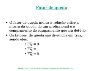 Fator de queda
 O fator de queda indica a relação entre a
altura da queda de um profissional e o
comprimento do equipamento que irá detê-lo.
 Os fatores de queda são divididos em três,
sendo eles:
• FQ = 0
• FQ = 1
• FQ = 2
ABNA - Ass. Cons. em Treinamentos e Segurança do Trabalho Ltda.
 