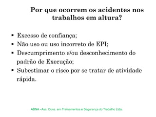 Por que ocorrem os acidentes nos
trabalhos em altura?
 Excesso de confiança;
 Não uso ou uso incorreto de EPI;
 Descumprimento e/ou desconhecimento do
padrão de Execução;
 Subestimar o risco por se tratar de atividade
rápida.
ABNA - Ass. Cons. em Treinamentos e Segurança do Trabalho Ltda.
 