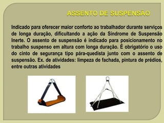 Indicado para oferecer maior conforto ao trabalhador durante serviços
de longa duração, dificultando a ação da Síndrome de Suspensão
Inerte. O assento de suspensão é indicado para posicionamento no
trabalho suspenso em altura com longa duração. É obrigatório o uso
do cinto de segurança tipo pára-quedista junto com o assento de
suspensão. Ex. de atividades: limpeza de fachada, pintura de prédios,
entre outras atividades

 