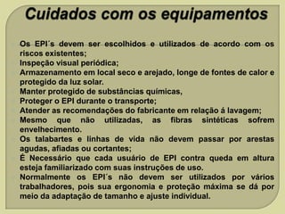 











Os EPI´s devem ser escolhidos e utilizados de acordo com os
riscos existentes;
Inspeção visual periódica;
Armazenamento em local seco e arejado, longe de fontes de calor e
protegido da luz solar.
Manter protegido de substâncias químicas,
Proteger o EPI durante o transporte;
Atender as recomendações do fabricante em relação á lavagem;
Mesmo que não utilizadas, as fibras sintéticas sofrem
envelhecimento.
Os talabartes e linhas de vida não devem passar por arestas
agudas, afiadas ou cortantes;
É Necessário que cada usuário de EPI contra queda em altura
esteja familiarizado com suas instruções de uso.
Normalmente os EPI´s não devem ser utilizados por vários
trabalhadores, pois sua ergonomia e proteção máxima se dá por
meio da adaptação de tamanho e ajuste individual.

 