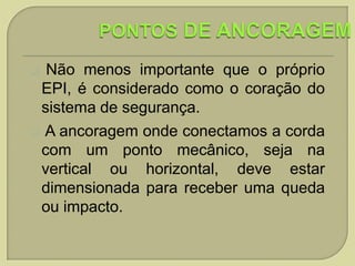 Não menos importante que o próprio
EPI, é considerado como o coração do
sistema de segurança.
 A ancoragem onde conectamos a corda
com um ponto mecânico, seja na
vertical ou horizontal, deve estar
dimensionada para receber uma queda
ou impacto.


 
