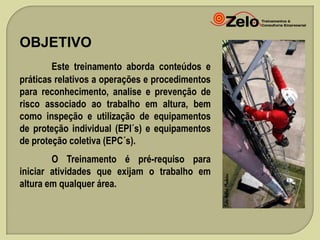 OBJETIVO
Este treinamento aborda conteúdos e
práticas relativos a operações e procedimentos
para reconhecimento, analise e prevenção de
risco associado ao trabalho em altura, bem
como inspeção e utilização de equipamentos
de proteção individual (EPI´s) e equipamentos
de proteção coletiva (EPC´s).
O Treinamento é pré-requiso para
iniciar atividades que exijam o trabalho em
altura em qualquer área.

 