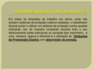 Em todas as situações de trabalho em altura, onde não
existam sistemas de proteção coletiva instalado, o trabalhador
deverá portar e utilizar um sistema de proteção contra quedas
individual, isto de maneira constante durante todo o seu
deslocamento pelas estruturas ou escadas tipo marinheiro, e
uma maneira segura e eficiente é a utilização de Talabartes
de Progressão Duplos com absorvedor de energia.

 