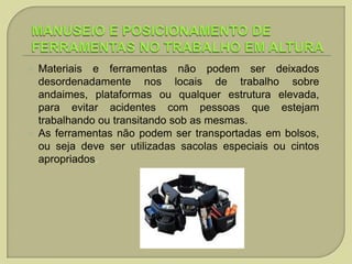 



Materiais e ferramentas não podem ser deixados
desordenadamente nos locais de trabalho sobre
andaimes, plataformas ou qualquer estrutura elevada,
para evitar acidentes com pessoas que estejam
trabalhando ou transitando sob as mesmas.
As ferramentas não podem ser transportadas em bolsos,
ou seja deve ser utilizadas sacolas especiais ou cintos
apropriados.

 