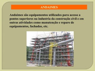 ANDAIMES
Andaimes são equipamentos utilizados para acesso a
pontos superiores na industria da construção civil e em
outras atividades como manutenção e reparo de
equipamentos, fachadas, etc.

 