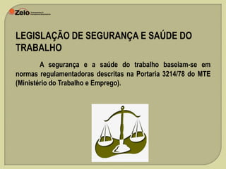 LEGISLAÇÃO DE SEGURANÇA E SAÚDE DO
TRABALHO
A segurança e a saúde do trabalho baseiam-se em
normas regulamentadoras descritas na Portaria 3214/78 do MTE
(Ministério do Trabalho e Emprego).

 