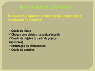 MONTAGEM DE ANDAIMES
Riscos mais freqüentes na montagem, desmontagem
e utilização de andaimes
Queda de altura
Choque com objetos na subida/descida
Queda de objetos (a partir de pontos
superiores)
Eletrização ou eletrocussão
Queda do andaime

 