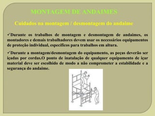 MONTAGEM DE ANDAIMES
Cuidados na montagem / desmontagem do andaime
Durante os trabalhos de montagem e desmontagem de andaimes, os
montadores e demais trabalhadores devem usar os necessários equipamentos
de proteção individual, específicos para trabalhos em altura.
Durante a montagem/desmontagem do equipamento, as peças deverão ser
içadas por cordas.O ponto de inatalação de qualquer equipamento de içar
material deve ser escolhido de modo a não comprometer a estabilidade e a
segurança do andaime.

 