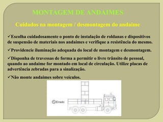 MONTAGEM DE ANDAIMES
Cuidados na montagem / desmontagem do andaime
Escolha cuidadosamente o ponto de instalação de roldanas e dispositivos
de suspensão de materiais nos andaimes e verifique a resistência do mesmo.
Providencie iluminação adequada do local de montagem e desmontagem.
Disponha de travessas de forma a permitir o livre trânsito de pessoal,
quando ao andaime for montado em local de circulação. Utilize placas de
advertência zebradas para a sinalização.
Não monte andaimes sobre veículos.

 