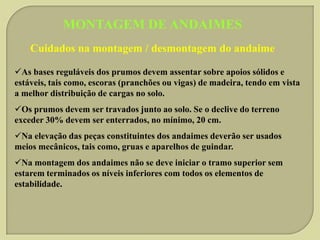 MONTAGEM DE ANDAIMES
Cuidados na montagem / desmontagem do andaime
As bases reguláveis dos prumos devem assentar sobre apoios sólidos e
estáveis, tais como, escoras (pranchões ou vigas) de madeira, tendo em vista
a melhor distribuição de cargas no solo.
Os prumos devem ser travados junto ao solo. Se o declive do terreno
exceder 30% devem ser enterrados, no mínimo, 20 cm.

Na elevação das peças constituintes dos andaimes deverão ser usados
meios mecânicos, tais como, gruas e aparelhos de guindar.
Na montagem dos andaimes não se deve iniciar o tramo superior sem
estarem terminados os níveis inferiores com todos os elementos de
estabilidade.

 
