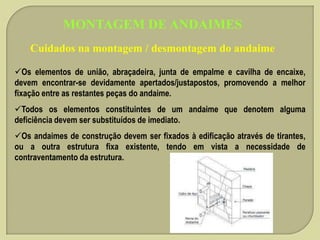 MONTAGEM DE ANDAIMES
Cuidados na montagem / desmontagem do andaime
Os elementos de união, abraçadeira, junta de empalme e cavilha de encaixe,
devem encontrar-se devidamente apertados/justapostos, promovendo a melhor
fixação entre as restantes peças do andaime.
Todos os elementos constituintes de um andaime que denotem alguma
deficiência devem ser substituídos de imediato.

Os andaimes de construção devem ser fixados à edificação através de tirantes,
ou a outra estrutura fixa existente, tendo em vista a necessidade de
contraventamento da estrutura.

 