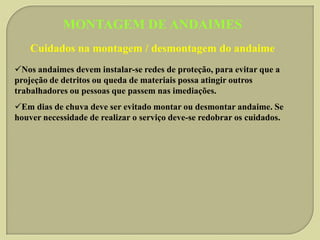 MONTAGEM DE ANDAIMES
Cuidados na montagem / desmontagem do andaime
Nos andaimes devem instalar-se redes de proteção, para evitar que a
projeção de detritos ou queda de materiais possa atingir outros
trabalhadores ou pessoas que passem nas imediações.

Em dias de chuva deve ser evitado montar ou desmontar andaime. Se
houver necessidade de realizar o serviço deve-se redobrar os cuidados.

 