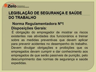 Norma Regulamentadora Nº1
Disposições Gerais:
É obrigação do empregador de mostrar os riscos
existentes nas atividades dos funcionários e treinar
sobre as medidas preventivas que devem aplicar
para prevenir acidentes no desempenho do trabalho.
Devem divulgar obrigações e proibições que os
empregados devam cumprir e dar conhecimento aos
empregados de que serão passíveis de punição, pelo
descumprimento das normas de segurança e saúde
expedidas.

 