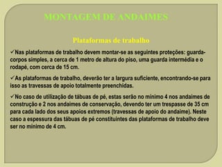 MONTAGEM DE ANDAIMES
Plataformas de trabalho
Nas plataformas de trabalho devem montar-se as seguintes proteções: guardacorpos simples, a cerca de 1 metro de altura do piso, uma guarda intermédia e o
rodapé, com cerca de 15 cm.
As plataformas de trabalho, deverão ter a largura suficiente, encontrando-se para
isso as travessas de apoio totalmente preenchidas.
No caso de utilização de tábuas de pé, estas serão no mínimo 4 nos andaimes de
construção e 2 nos andaimes de conservação, devendo ter um trespasse de 35 cm
para cada lado dos seus apoios extremos (travessas de apoio do andaime). Neste
caso a espessura das tábuas de pé constituintes das plataformas de trabalho deve
ser no mínimo de 4 cm.

 