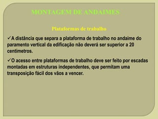MONTAGEM DE ANDAIMES
Plataformas de trabalho
A distância que separa a plataforma de trabalho no andaime do
paramento vertical da edificação não deverá ser superior a 20
centímetros.

O acesso entre plataformas de trabalho deve ser feito por escadas
montadas em estruturas independentes, que permitam uma
transposição fácil dos vãos a vencer.

 