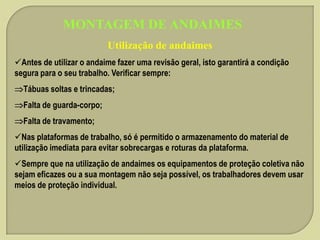 MONTAGEM DE ANDAIMES
Utilização de andaimes
Antes de utilizar o andaime fazer uma revisão geral, isto garantirá a condição
segura para o seu trabalho. Verificar sempre:
Tábuas soltas e trincadas;
Falta de guarda-corpo;
Falta de travamento;

Nas plataformas de trabalho, só é permitido o armazenamento do material de
utilização imediata para evitar sobrecargas e roturas da plataforma.
Sempre que na utilização de andaimes os equipamentos de proteção coletiva não
sejam eficazes ou a sua montagem não seja possível, os trabalhadores devem usar
meios de proteção individual.

 