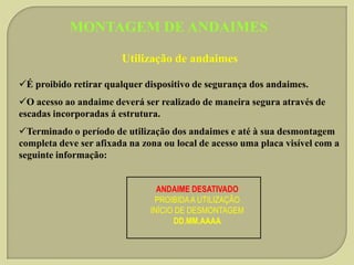 MONTAGEM DE ANDAIMES
Utilização de andaimes
É proibido retirar qualquer dispositivo de segurança dos andaimes.
O acesso ao andaime deverá ser realizado de maneira segura através de
escadas incorporadas á estrutura.

Terminado o período de utilização dos andaimes e até à sua desmontagem
completa deve ser afixada na zona ou local de acesso uma placa visível com a
seguinte informação:
ANDAIME DESATIVADO
PROIBIDA A UTILIZAÇÃO
INÍCIO DE DESMONTAGEM
DD.MM.AAAA

 