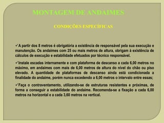 MONTAGEM DE ANDAIMES
CONDIÇÕES ESPECÍFICAS

A partir dos 8 metros é obrigatória a existência de responsável pela sua execução e
manutenção. Os andaimes com 25 ou mais metros de altura, obrigam à existência de
cálculos de execução e estabilidade efetuados por técnico responsável.

Instale escadas internamente e com plataforma de descanso a cada 6,00 metros no
máximo, em andaimes com mais de 6,00 metros de altura do nível do chão ou piso
elevado. A quantidade de plataformas de descanso ainda está condicionada a
finalidade do andaime, porém nunca excedendo a 6,00 metros o intervalo entre essas;
Faça o contraventamento, utilizando-se de estruturas resistentes e próximas, de
forma a conseguir a estabilidade do andaime. Recomenda-se a fixação a cada 6,00
metros na horizontal e a cada 3,60 metros na vertical.

 