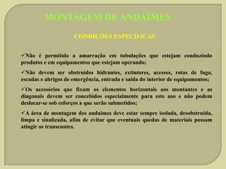MONTAGEM DE ANDAIMES
CONDIÇÕES ESPECÍFICAS
Não é permitido a amarração em tubulações que estejam conduzindo
produtos e em equipamentos que estejam operando;
Não devem ser obstruídos hidrantes, extintores, acessos, rotas de fuga,
escadas e abrigos de emergência, entrada e saída do interior de equipamentos;
Os acessórios que fixam os elementos horizontais aos montantes e as
diagonais devem ser concebidos especialmente para este uso e não podem
deslocar-se sob esforços a que serão submetidos;
A área de montagem dos andaimes deve estar sempre isolada, desobstruída,
limpa e sinalizada, afim de evitar que eventuais quedas de materiais possam
atingir os transeuntes.

 