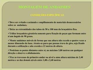 MONTAGEM DE ANDAIMES
CONDIÇÕES ESPECÍFICAS
Deve ser evitado o acúmulo e empilhamento de materiais desnecessários
sobre os andaimes.
Deixe as extremidades dos tubos de 50 a 100 mm da braçadeira fixa.
Utilize braçadeira giratória somente para fixação de peças que formam entre
si um ângulo de 90 graus.

Monte andaimes móveis de forma que sua altura não exceda a quatro vezes a
menor dimensão da base. Atente-se para que possua trava de giro, seja fixado
durante a utilização e não exceda a 12 metros de altura.
Posicione os postes distantes entre si, no máximo 3,00 metros em qualquer
direção e observe o alinhamento.
Fixe as travessas do primeiro andar ou nível a uma altura máxima de 2,40
metros e as dos demais níveis entre 1,80 e 2,40 metros

 