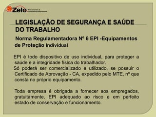 Norma Regulamentadora Nº 6 EPI -Equipamentos
de Proteção Individual
EPI é todo dispositivo de uso individual, para proteger a
saúde e a integridade física do trabalhador.
Só poderá ser comercializado e utilizado, se possuir o
Certificado de Aprovação - CA, expedido pelo MTE, nº que
consta no próprio equipamento.
Toda empresa é obrigada a fornecer aos empregados,
gratuitamente, EPI adequado ao risco e em perfeito
estado de conservação e funcionamento.

 