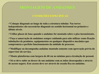 MONTAGEM DE ANDAIMES
CONDIÇÕES ESPECÍFICAS
Coloque diagonais ao longo de toda a estrutura tubular. Nas torres
independentes são necessárias diagonais no sentido horizontal no primeiro e
último níveis.
Utilize placas de base quando o andaime for montado sobre o piso inconsistente.
Faça a amarração de andaimes sempre cuidando para não utilizar como fixação
tubulações de produtos, equipamentos ou qualquer dispositivo mecânico que
comprometa o perfeito funcionamento da unidade de processo.
Modifique ou decomponha andaime montado somente com aprovação prévia do
supervisor do serviço.
Monte plataforma com largura de 60 cm no mínimo para circulação de pessoal.
Só se deve subir ou descer de um andaime com as mãos desocupadas e através
de acesso seguro. Esse acesso deve ser através de escada fixa no andaime.

 