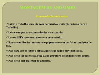 MONTAGEM DE ANDAIMES
Recomendações Adicionais

Inicie o trabalho somente com permissão escrita (Permissão para o
Trabalho).
Leia e cumpra as recomendações nela contidas.
Use os EPI’s recomendados e em bom estado.
Somente utilize ferramentas e equipamentos em perfeitas condições de
uso.
Não pare sob os tubos e tábuas que estão sendo movimentados.
Não deixe tábuas soltas. Fixe-as na estrutura do andaime com arame.

Não deixe cair material do andaime.

 