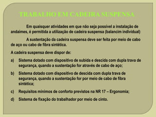 TRABALHO EM CADEIRA SUSPENSA
Em quaisquer atividades em que não seja possível a instalação de
andaimes, é permitida a utilização de cadeira suspensa (balancim individual)
A sustentação da cadeira suspensa deve ser feita por meio de cabo
de aço ou cabo de fibra sintética.
A cadeira suspensa deve dispor de:
a)

Sistema dotado com dispositivo de subida e descida com dupla trava de
segurança, quando a sustentação for através de cabo de aço;

b)

Sistema dotado com dispositivo de descida com dupla trava de
segurança, quando a sustentação for por meio de cabo de fibra
sintética;

c)

Requisitos mínimos de conforto previstos na NR 17 – Ergonomia;

d)

Sistema de fixação do trabalhador por meio de cinto.

 