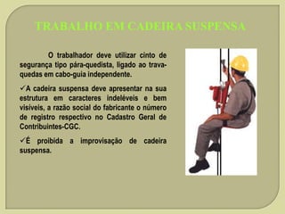 TRABALHO EM CADEIRA SUSPENSA
O trabalhador deve utilizar cinto de
segurança tipo pára-quedista, ligado ao travaquedas em cabo-guia independente.
A cadeira suspensa deve apresentar na sua
estrutura em caracteres indeléveis e bem
visíveis, a razão social do fabricante o número
de registro respectivo no Cadastro Geral de
Contribuintes-CGC.
É proibida a improvisação de cadeira
suspensa.

 