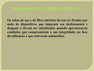 TRABALHO EM CADEIRA SUSPENSA
Os cabos de aço e de fibra sintética devem ser fixados por
meio de dispositivos que impeçam seu deslizamento e
desgaste e devem ser substituídos quando apresentarem
condições que comprometam a sua integridade em face
da utilização a que estiverem submetidos.

 