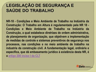 LEGISLAÇÃO DE SEGURANÇA E
SAÚDE DO TRABALHO
NR-18 - Condições e Meio Ambiente de Trabalho na Indústria da
Construção: O Trabalho em Altura é regulamentado pela NR 18 Condições e Meio Ambiente de Trabalho na Indústria da
Construção, a qual estabelece diretrizes de ordem administrativa,
de planejamento de organização, que objetivem a implementação
de medidas de controle e sistemas preventivos de segurança nos
processos, nas condições e no meio ambiente de trabalho na
industria da construção civil. A fundamentação legal, ordinária e
específica, que dá embasamento jurídico à existência desta NR, é
o artigo 200 inciso I da CLT.

 