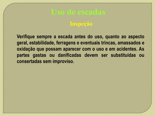 Uso de escadas
Inspeção
Verifique sempre a escada antes do uso, quanto ao aspecto
geral, estabilidade, ferragens e eventuais trincas, amassados e
oxidação que possam aparecer com o uso e em acidentes. As
partes gastas ou danificadas devem ser substituídas ou
consertadas sem improviso.

 