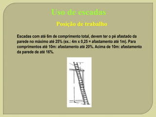 Uso de escadas
Posição de trabalho
Escadas com até 6m de comprimento total, devem ter o pé afastado da
parede no máximo até 25% (ex.: 4m x 0,25 = afastamento até 1m). Para
comprimentos até 10m: afastamento até 20%. Acima de 10m: afastamento
da parede de até 16%.

 