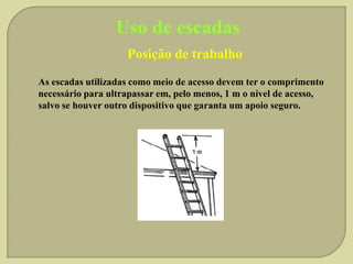 Uso de escadas
Posição de trabalho
As escadas utilizadas como meio de acesso devem ter o comprimento
necessário para ultrapassar em, pelo menos, 1 m o nível de acesso,
salvo se houver outro dispositivo que garanta um apoio seguro.

 