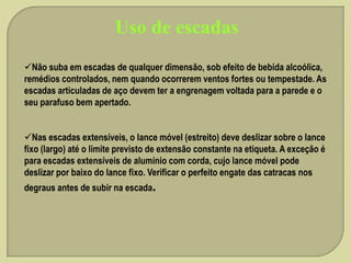 Uso de escadas
Não suba em escadas de qualquer dimensão, sob efeito de bebida alcoólica,
remédios controlados, nem quando ocorrerem ventos fortes ou tempestade. As
escadas articuladas de aço devem ter a engrenagem voltada para a parede e o
seu parafuso bem apertado.

Nas escadas extensíveis, o lance móvel (estreito) deve deslizar sobre o lance
fixo (largo) até o limite previsto de extensão constante na etiqueta. A exceção é
para escadas extensíveis de alumínio com corda, cujo lance móvel pode
deslizar por baixo do lance fixo. Verificar o perfeito engate das catracas nos
degraus antes de subir na escada.

 