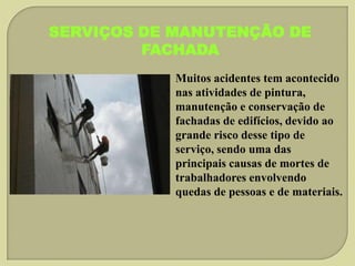 SERVIÇOS DE MANUTENÇÃO DE
FACHADA
Muitos acidentes tem acontecido
nas atividades de pintura,
manutenção e conservação de
fachadas de edifícios, devido ao
grande risco desse tipo de
serviço, sendo uma das
principais causas de mortes de
trabalhadores envolvendo
quedas de pessoas e de materiais.

 