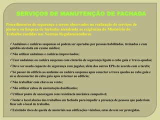 SERVIÇOS DE MANUTENÇÃO DE FACHADA
Procedimentos de segurança a serem observados na realização de serviços de
pintura ou limpeza de fachadas atendendo as exigências do Ministério do
Trabalho contidas nas Normas Regulamentadoras
Andaimes e cadeiras suspensas só podem ser operadas por pessoas habilitadas, treinadas e com
aptidão atestada em exame médico;
Não utilizar andaimes e cadeiras improvisados;
Usar andaimes ou cadeira suspensa com cinturão de segurança ligado a cabo guia c/ trava-quedas;
Deve ser usado capacete de segurança com jugular, além dos outros EPIs de acordo com a tarefa;
Só passar do edifício ao andaime ou cadeira suspensa após conectar o trava quedas ao cabo guia e
só se desconectar do cabo guia após retornar ao edifício;
Não trabalhar com chuva ou vento;
Não utilizar cabos de sustentação danificados;
Utilizar ponto de ancoragem com resistência mecânica compatível;
Isolar o local abaixo dos trabalhos em fachada para impedir a presença de pessoas que poderiam
ficar sob o local de trabalho.
Existindo risco de queda de materiais nas edificações vizinhas, estas devem ser protegidas.

 