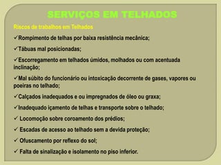 SERVIÇOS EM TELHADOS
Riscos de trabalhos em Telhados
Rompimento de telhas por baixa resistência mecânica;
Tábuas mal posicionadas;
Escorregamento em telhados úmidos, molhados ou com acentuada
inclinação;
Mal súbito do funcionário ou intoxicação decorrente de gases, vapores ou
poeiras no telhado;
Calçados inadequados e ou impregnados de óleo ou graxa;
Inadequado içamento de telhas e transporte sobre o telhado;
 Locomoção sobre coroamento dos prédios;

 Escadas de acesso ao telhado sem a devida proteção;
 Ofuscamento por reflexo do sol;
 Falta de sinalização e isolamento no piso inferior.

 